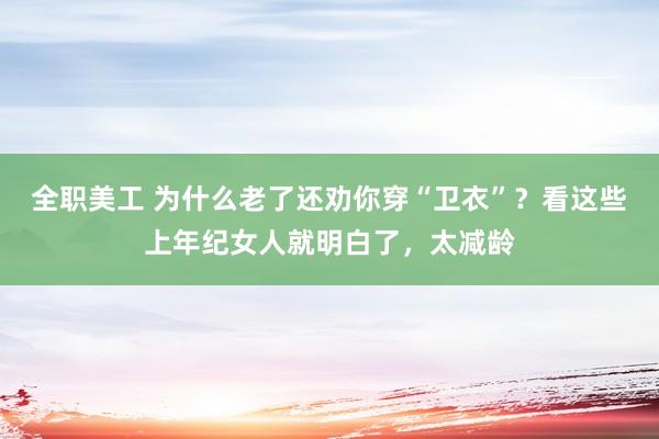 全职美工 为什么老了还劝你穿“卫衣”？看这些上年纪女人就明白了，太减龄