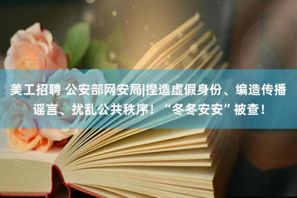 美工招聘 公安部网安局|捏造虚假身份、编造传播谣言、扰乱公共秩序！“冬冬安安”被查！